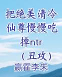 把绝美清冷仙尊慢慢吃掉ntr （丑攻）